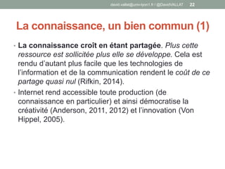 La connaissance, un bien commun (1)
• La connaissance croît en étant partagée. Plus cette
ressource est sollicitée plus elle se développe. Cela est
rendu d’autant plus facile que les technologies de
l’information et de la communication rendent le coût de ce
partage quasi nul (Rifkin, 2014).
• Internet rend accessible toute production (de
connaissance en particulier) et ainsi démocratise la
créativité (Anderson, 2011, 2012) et l’innovation (Von
Hippel, 2005).
david.vallat@univ-lyon1.fr / @DavidVALLAT 22
 