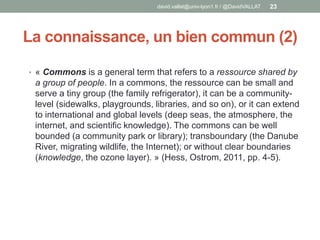 La connaissance, un bien commun (2)
• « Commons is a general term that refers to a ressource shared by
a group of people. In a commons, the ressource can be small and
serve a tiny group (the family refrigerator), it can be a community-
level (sidewalks, playgrounds, libraries, and so on), or it can extend
to international and global levels (deep seas, the atmosphere, the
internet, and scientific knowledge). The commons can be well
bounded (a community park or library); transboundary (the Danube
River, migrating wildlife, the Internet); or without clear boundaries
(knowledge, the ozone layer). » (Hess, Ostrom, 2011, pp. 4-5).
david.vallat@univ-lyon1.fr / @DavidVALLAT 23
 