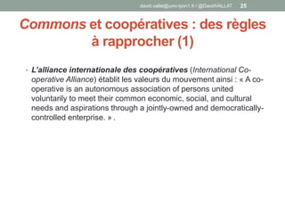 Commons et coopératives : des règles
à rapprocher (1)
• L’alliance internationale des coopératives (International Co-
operative Alliance) établit les valeurs du mouvement ainsi : « A co-
operative is an autonomous association of persons united
voluntarily to meet their common economic, social, and cultural
needs and aspirations through a jointly-owned and democratically-
controlled enterprise. » .
david.vallat@univ-lyon1.fr / @DavidVALLAT 25
 