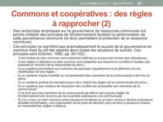 Commons et coopératives : des règles
à rapprocher (2)
• Des recherches empiriques sur la gouvernance de ressources communes ont
permis d’établir des principes de fonctionnement facilitant la pérennisation de
cette gouvernance commune (et donc permettant la protection de la ressource
commune).
• Ces principes ne signifient pas automatiquement le succès de la gouvernance en
commun mais ils ont été repérés dans toutes les situations de succès. Ces
principes sont (Ostrom, 1990, pp. 90-102) :
• 1) les limites du bien commun sont nettement définies (y compris les limites des utilisateurs) ;
• 2) les règles d’utilisation du bien commun sont adaptées aux besoins et conditions locales (par
exemple en fonction de la disponibilité du bien) ;
• 3) un système permettant aux individus de participer régulièrement à la définition et à la
modification de ces règles ;
• 4) un système d’auto-contrôle du comportement des membres de la communauté a été mis en
place ;
• 5) un système gradué de sanctions pour ceux violent les règles de la communauté est prévu ;
• 6) un système peu coûteux de résolution des conflits est accessible aux membres de la
communauté ;
• 7) le droit pour les membres de la communauté de définir ses propres règles de
fonctionnement est reconnu par les autorités extérieures à la communauté ;
• 8) s'il y a lieu (un bien commun entre plusieurs frontières ou un bien commun décliné à plusieurs
échelles territoriales), une organisation de la prise de décision peut se faire à plusieurs niveaux
en respectant les règles ci-dessus.
david.vallat@univ-lyon1.fr / @DavidVALLAT 26
 