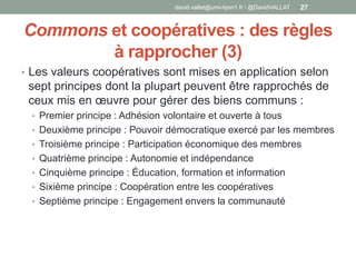 Commons et coopératives : des règles
à rapprocher (3)
• Les valeurs coopératives sont mises en application selon
sept principes dont la plupart peuvent être rapprochés de
ceux mis en œuvre pour gérer des biens communs :
• Premier principe : Adhésion volontaire et ouverte à tous
• Deuxième principe : Pouvoir démocratique exercé par les membres
• Troisième principe : Participation économique des membres
• Quatrième principe : Autonomie et indépendance
• Cinquième principe : Éducation, formation et information
• Sixième principe : Coopération entre les coopératives
• Septième principe : Engagement envers la communauté
david.vallat@univ-lyon1.fr / @DavidVALLAT 27
 