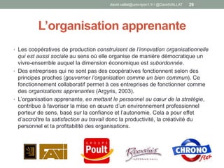 L’organisation apprenante
• Les coopératives de production construisent de l’innovation organisationnelle
qui est aussi sociale au sens où elle organise de manière démocratique un
vivre-ensemble auquel la dimension économique est subordonnée.
• Des entreprises qui ne sont pas des coopératives fonctionnent selon des
principes proches (gouverner l’organisation comme un bien commun). Ce
fonctionnement collaboratif permet à ces entreprises de fonctionner comme
des organisations apprenantes (Argyris, 2003).
• L’organisation apprenante, en mettant le personnel au cœur de la stratégie,
contribue à favoriser la mise en œuvre d’un environnement professionnel
porteur de sens, basé sur la confiance et l’autonomie. Cela a pour effet
d’accroître la satisfaction au travail donc la productivité, la créativité du
personnel et la profitabilité des organisations.
david.vallat@univ-lyon1.fr / @DavidVALLAT 29
 