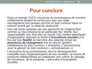 Pour conclure
• Dans un monde VUCA, construire la connaissance de manière
collaborative devient la norme pour peu que cette
connaissance soit pensée comme un bien commun dans un
collectif animé par un idéal de réciprocité.
• Ceci est rendu possible par une approche de l’organisation
centrée sur les individus et en particulier leur liberté, leur
responsabilité, leur bien être au travail. Ces modes spécifiques
d’organisation prennent la forme d’innovations sociales à la
fois par leur finalité (le bien être des salariés) et par les
processus de changement mis en œuvre (gestion
collaborative du bien commun « entreprise » concomitante
avec la gestion du bien commun « connaissances »).
• L’économie de la connaissance, dont le développement
s’amplifie avec l’hyperconnexion de nos sociétés, se nourrit de
pratiques collaboratives qui impliquent une culture du partage,
de l’ouverture, de la solidarité, c’est-à-dire d’innovations
sociales.
david.vallat@univ-lyon1.fr / @DavidVALLAT 30
 