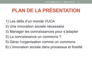PLAN DE LA PRÉSENTATION
1) Les défis d’un monde VUCA
2) Une innovation sociale nécessaire
3) Manager les connaissances pour s’adapter
3) La connaissance un commons ?
5) Gérer l’organisation comme un commons
6) L’innovation sociale dans processus et finalité
david.vallat@univ-lyon1.fr / @DavidVALLAT 4
 