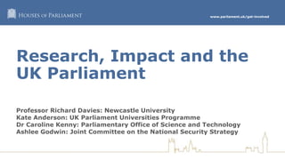 www.parliament.uk/get-involved
Research, Impact and the
UK Parliament
Professor Richard Davies: Newcastle University
Kate Anderson: UK Parliament Universities Programme
Dr Caroline Kenny: Parliamentary Office of Science and Technology
Ashlee Godwin: Joint Committee on the National Security Strategy
 