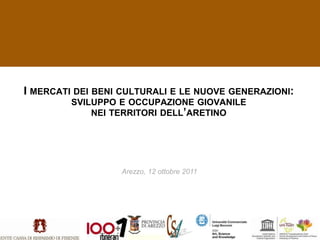 I MERCATI DEI BENI CULTURALI E LE NUOVE GENERAZIONI:
         SVILUPPO E OCCUPAZIONE GIOVANILE
             NEI TERRITORI DELL’ARETINO




                  Arezzo, 12 ottobre 2011
 