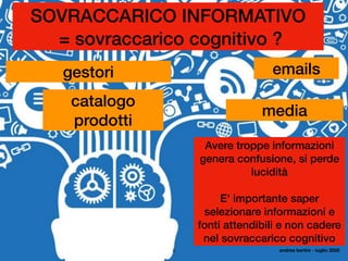 5
SOVRACCARICO INFORMATIVO
= sovraccarico cognitivo ?
catalogo
prodotti
gestori emails
media
Avere troppe informazioni
genera confusione, si perde
lucidità
E' importante saper
selezionare informazioni e
fonti attendibili e non cadere
nel sovraccarico cognitivo
andrea bertini - luglio 2020
 