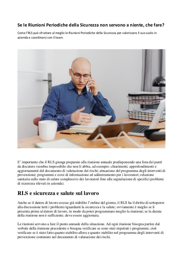 Se le Riunioni Periodiche della Sicurezza non servono a niente, che fare?
Come l'RLS può sfruttare al meglio le Riunioni Periodiche della Sicurezza per valorizzare il suo suolo in
azienda e coordinarsi con il team.
E’ importante che il RLS giunga preparato alla riunione annuale predisponendo una lista dei punti
da discutere (sembra impossibile che non li abbia, ad esempio: chiarimenti, approfondimenti e
aggiornamenti del documento di valutazione dei rischi; attuazione del programma degli interventi di
prevenzione; programmi e corsi di informazione ed addestramento per i lavoratori; relazione
sanitaria sullo stato di salute complessivo dei lavoratori fino alla segnalazione di specifici problemi
di sicurezza rilevati in azienda).
RLS e sicurezza e salute sul lavoro
Anche se il datore di lavoro avesse già stabilito l’ordine del giorno, il RLS ha il diritto di sottoporre
alla discussione tutti i problemi riguardanti la sicurezza e la salute; ovviamente è meglio se li
presenta prima al datore di lavoro, in modo da poter programmare meglio la riunione; se la durata
della riunione non è sufficiente, deve essere aggiornata.
Le riunioni servono a fare il punto annuale della situazione. Ad ogni riunione bisogna partire dal
verbale della riunione precedente e bisogna verificare se sono stati rispettati i programmi; cioè
verificare se è stato fatto quanto stabilito allora e quanto stabilito nel programma degli interventi di
prevenzione contenuto nel documento di valutazione dei rischi.
 