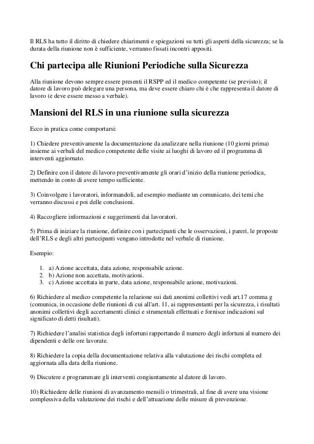 Il RLS ha tutto il diritto di chiedere chiarimenti e spiegazioni su tutti gli aspetti della sicurezza; se la
durata della riunione non è sufficiente, verranno fissati incontri appositi.
Chi partecipa alle Riunioni Periodiche sulla Sicurezza
Alla riunione devono sempre essere presenti il RSPP ed il medico competente (se previsto); il
datore di lavoro può delegare una persona, ma deve essere chiaro chi è che rappresenta il datore di
lavoro (e deve essere messo a verbale).
Mansioni del RLS in una riunione sulla sicurezza
Ecco in pratica come comportarsi:
1) Chiedere preventivamente la documentazione da analizzare nella riunione (10 giorni prima)
insieme ai verbali del medico competente delle visite ai luoghi di lavoro ed il programma di
interventi aggiornato.
2) Definire con il datore di lavoro preventivamente gli orari d’inizio della riunione periodica,
mettendo in conto di avere tempo sufficiente.
3) Coinvolgere i lavoratori, informandoli, ad esempio mediante un comunicato, dei temi che
verranno discussi e poi delle conclusioni.
4) Raccogliere informazioni e suggerimenti dai lavoratori.
5) Prima di iniziare la riunione, definire con i partecipanti che le osservazioni, i pareri, le proposte
dell’RLS e degli altri partecipanti vengano introdotte nel verbale di riunione.
Esempio:
1. a) Azione accettata, data azione, responsabile azione.
2. b) Azione non accettata, motivazioni.
3. c) Azione accettata in parte, data azione, responsabile azione, motivazioni.
6) Richiedere al medico competente la relazione sui dati anonimi collettivi vedi art.17 comma g
(comunica, in occasione delle riunioni di cui all'art. 11, ai rappresentanti per la sicurezza, i risultati
anonimi collettivi degli accertamenti clinici e strumentali effettuati e fornisce indicazioni sul
significato di detti risultati).
7) Richiedere l’analisi statistica degli infortuni rapportando il numero degli infortuni al numero dei
dipendenti e delle ore lavorate.
8) Richiedere la copia della documentazione relativa alla valutazione dei rischi completa ed
aggiornata alla data della riunione.
9) Discutere e programmare gli interventi congiuntamente al datore di lavoro.
10) Richiedere delle riunioni di avanzamento mensili o trimestrali, al fine di avere una visione
complessiva della valutazione dei rischi e dell’attuazione delle misure di prevenzione.
 