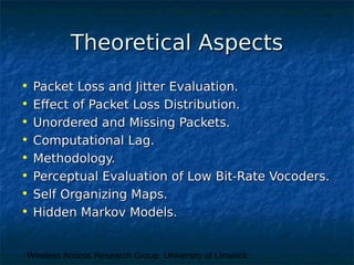 Wireless Access Research Group, University of Limerick
Theoretical AspectsTheoretical Aspects
• Packet Loss and Jitter Evaluation.Packet Loss and Jitter Evaluation.
• Effect of Packet Loss Distribution.Effect of Packet Loss Distribution.
• Unordered and Missing Packets.Unordered and Missing Packets.
• Computational Lag.Computational Lag.
• Methodology.Methodology.
• Perceptual Evaluation of Low Bit-Rate Vocoders.Perceptual Evaluation of Low Bit-Rate Vocoders.
• Self Organizing Maps.Self Organizing Maps.
• Hidden Markov Models.Hidden Markov Models.
 