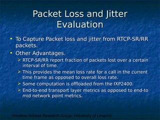 Wireless Access Research Group, University of Limerick
Packet Loss and JitterPacket Loss and Jitter
EvaluationEvaluation
• To Capture Packet loss and jitter from RTCP-SR/RRTo Capture Packet loss and jitter from RTCP-SR/RR
packets.packets.
• Other Advantages.Other Advantages.
 RTCP-SR/RR report fraction of packets lost over a certainRTCP-SR/RR report fraction of packets lost over a certain
interval of time.interval of time.
 This provides the mean loss rate for a call in the currentThis provides the mean loss rate for a call in the current
time frame as opposed to overall loss rate.time frame as opposed to overall loss rate.
 Some computation is offloaded from the IXP2400.Some computation is offloaded from the IXP2400.
 End-to-end transport layer metrics as opposed to end-toEnd-to-end transport layer metrics as opposed to end-to
mid network point metrics.mid network point metrics.
 