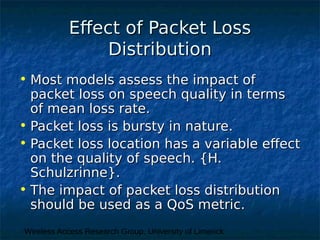 Wireless Access Research Group, University of Limerick
Effect of Packet LossEffect of Packet Loss
DistributionDistribution
• Most models assess the impact ofMost models assess the impact of
packet loss on speech quality in termspacket loss on speech quality in terms
of mean loss rate.of mean loss rate.
• Packet loss is bursty in nature.Packet loss is bursty in nature.
• Packet loss location has a variable effectPacket loss location has a variable effect
on the quality of speech. {H.on the quality of speech. {H.
Schulzrinne}.Schulzrinne}.
• The impact of packet loss distributionThe impact of packet loss distribution
should be used as a QoS metric.should be used as a QoS metric.
 