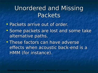 Wireless Access Research Group, University of Limerick
Unordered and MissingUnordered and Missing
PacketsPackets
• Packets arrive out of order.Packets arrive out of order.
• Some packets are lost and some takeSome packets are lost and some take
alternative paths.alternative paths.
• These factors can have adverseThese factors can have adverse
effects when acoustic back-end is aeffects when acoustic back-end is a
HMM (for instance).HMM (for instance).
 