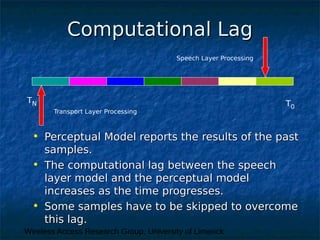 Wireless Access Research Group, University of Limerick
Computational LagComputational Lag
T0
TN
Speech Layer Processing
Transport Layer Processing
• Perceptual Model reports the results of the pastPerceptual Model reports the results of the past
samples.samples.
• The computational lag between the speechThe computational lag between the speech
layer model and the perceptual modellayer model and the perceptual model
increases as the time progresses.increases as the time progresses.
• Some samples have to be skipped to overcomeSome samples have to be skipped to overcome
this lag.this lag.
 