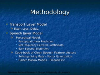 Wireless Access Research Group, University of Limerick
MethodologyMethodology
• Transport Layer ModelTransport Layer Model
 Jitter, Loss, Delay.Jitter, Loss, Delay.
• Speech layer ModelSpeech layer Model
 Perceptual Model.Perceptual Model.
 Perceptual Linear Prediction.Perceptual Linear Prediction.
 Mel Frequency Cepstral Coefficients.Mel Frequency Cepstral Coefficients.
 Bark Spectral Distortion.Bark Spectral Distortion.
 Code-book of Clean Speech Feature VectorsCode-book of Clean Speech Feature Vectors
 Self-organizing Maps – Vector Quantization.Self-organizing Maps – Vector Quantization.
 Hidden Markov Models – Probabilistic.Hidden Markov Models – Probabilistic.
 