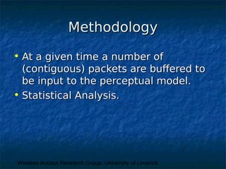 Wireless Access Research Group, University of Limerick
MethodologyMethodology
• At a given time a number ofAt a given time a number of
(contiguous) packets are buffered to(contiguous) packets are buffered to
be input to the perceptual model.be input to the perceptual model.
• Statistical Analysis.Statistical Analysis.
 