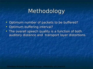 Wireless Access Research Group, University of Limerick
MethodologyMethodology
• Optimum number of packets to be buffered?Optimum number of packets to be buffered?
• Optimum buffering interval?Optimum buffering interval?
• The overall speech quality is a function of bothThe overall speech quality is a function of both
auditory distance and transport layer distortions.auditory distance and transport layer distortions.
 