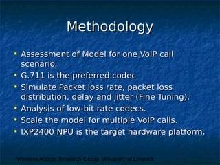 Wireless Access Research Group, University of Limerick
MethodologyMethodology
• Assessment of Model for one VoIP callAssessment of Model for one VoIP call
scenario.scenario.
• G.711 is the preferred codecG.711 is the preferred codec
• Simulate Packet loss rate, packet lossSimulate Packet loss rate, packet loss
distribution, delay and jitter (Fine Tuning).distribution, delay and jitter (Fine Tuning).
• Analysis of low-bit rate codecs.Analysis of low-bit rate codecs.
• Scale the model for multiple VoIP calls.Scale the model for multiple VoIP calls.
• IXP2400 NPU is the target hardware platform.IXP2400 NPU is the target hardware platform.
 