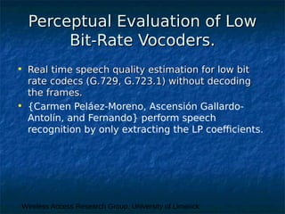 Wireless Access Research Group, University of Limerick
Perceptual Evaluation of LowPerceptual Evaluation of Low
Bit-Rate Vocoders.Bit-Rate Vocoders.
• Real time speech quality estimation for low bitReal time speech quality estimation for low bit
rate codecs (G.729, G.723.1) without decodingrate codecs (G.729, G.723.1) without decoding
the frames.the frames.
• {Carmen Peláez-Moreno, Ascensión Gallardo-
Antolín, and Fernando} perform speech
recognition by only extracting the LP coefficients.
 