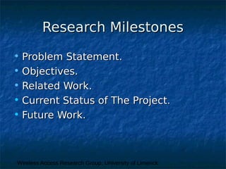 Wireless Access Research Group, University of Limerick
Research MilestonesResearch Milestones
• Problem Statement.Problem Statement.
• Objectives.Objectives.
• Related Work.Related Work.
• Current Status of The Project.Current Status of The Project.
• Future Work.Future Work.
 