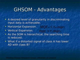 Wireless Access Research Group, University of Limerick
GHSOM - AdvantagesGHSOM - Advantages
• A desired level of granularity in discriminatingA desired level of granularity in discriminating
input data is achievable.input data is achievable.
• Horizontal Expansion.Horizontal Expansion.
• Vertical Expansion.Vertical Expansion.
• As the SOM is hierarchical, the searching timeAs the SOM is hierarchical, the searching time
is reduced.is reduced.
• What if a distorted signal of class A has lowerWhat if a distorted signal of class A has lower
AD with class B?AD with class B?
0.i imqe mqe
0.m mMQE mqe
 