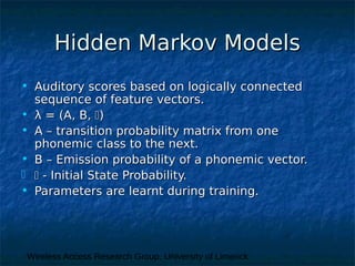 Wireless Access Research Group, University of Limerick
Hidden Markov ModelsHidden Markov Models
• Auditory scores based on logically connectedAuditory scores based on logically connected
sequence of feature vectors.sequence of feature vectors.
• λλ = (A, B,= (A, B, ))
• A – transition probability matrix from oneA – transition probability matrix from one
phonemic class to the next.phonemic class to the next.
• B – Emission probability of a phonemic vector.B – Emission probability of a phonemic vector.
  - Initial State Probability.- Initial State Probability.
• Parameters are learnt during training.Parameters are learnt during training.
 
