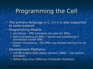 Wireless Access Research Group, University of Limerick
Programming the CellProgramming the Cell
• The primary language is C, C++ is also supportedThe primary language is C, C++ is also supported
to some exteent.to some exteent.
• Programming ModelsProgramming Models
 Job Queue – PPE schedules the jobs for SPEs.Job Queue – PPE schedules the jobs for SPEs.
 Self-multitasking of SPEs – kernel and scheduling isSelf-multitasking of SPEs – kernel and scheduling is
distributed across SPEs.distributed across SPEs.
 Stream Processing - The SPEs use shared memory for allStream Processing - The SPEs use shared memory for all
tasks.tasks.
• Development PlatformsDevelopment Platforms
 Cell BE Engine SDK (alpha version) {IBM} – Full systemCell BE Engine SDK (alpha version) {IBM} – Full system
simulator.simulator.
 Yellow Dog Linux {Mercury Computer Systems}.Yellow Dog Linux {Mercury Computer Systems}.
 