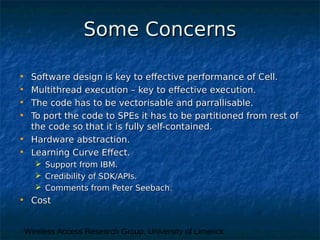 Wireless Access Research Group, University of Limerick
Some ConcernsSome Concerns
• Software design is key to effective performance of Cell.Software design is key to effective performance of Cell.
• Multithread execution – key to effective execution.Multithread execution – key to effective execution.
• The code has to be vectorisable and parrallisable.The code has to be vectorisable and parrallisable.
• To port the code to SPEs it has to be partitioned from rest ofTo port the code to SPEs it has to be partitioned from rest of
the code so that it is fully self-contained.the code so that it is fully self-contained.
• Hardware abstraction.Hardware abstraction.
• Learning Curve Effect.Learning Curve Effect.
 Support from IBM.Support from IBM.
 Credibility of SDK/APIs.Credibility of SDK/APIs.
 Comments from Peter Seebach.Comments from Peter Seebach.
• CostCost
 