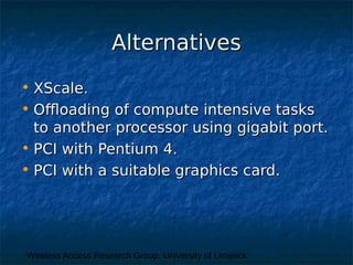 Wireless Access Research Group, University of Limerick
AlternativesAlternatives
• XScale.XScale.
• Offloading of compute intensive tasksOffloading of compute intensive tasks
to another processor using gigabit port.to another processor using gigabit port.
• PCI with Pentium 4.PCI with Pentium 4.
• PCI with a suitable graphics card.PCI with a suitable graphics card.
 