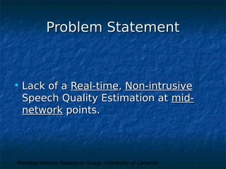 Wireless Access Research Group, University of Limerick
Problem StatementProblem Statement
• Lack of aLack of a Real-timeReal-time,, Non-intrusiveNon-intrusive
Speech Quality Estimation atSpeech Quality Estimation at mid-mid-
networknetwork points.points.
 