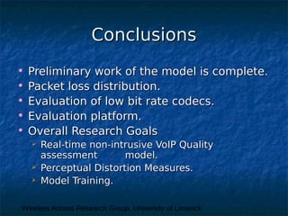 Wireless Access Research Group, University of Limerick
ConclusionsConclusions
• Preliminary work of the model is complete.Preliminary work of the model is complete.
• Packet loss distribution.Packet loss distribution.
• Evaluation of low bit rate codecs.Evaluation of low bit rate codecs.
• Evaluation platform.Evaluation platform.
• Overall Research GoalsOverall Research Goals
 Real-time non-intrusive VoIP QualityReal-time non-intrusive VoIP Quality
assessment model.assessment model.
 Perceptual Distortion Measures.Perceptual Distortion Measures.
 Model Training.Model Training.
 