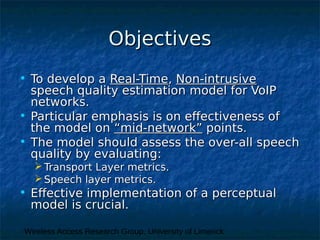 Wireless Access Research Group, University of Limerick
ObjectivesObjectives
• To develop aTo develop a Real-TimeReal-Time,, Non-intrusiveNon-intrusive
speech quality estimation model for VoIPspeech quality estimation model for VoIP
networks.networks.
• Particular emphasis is on effectiveness ofParticular emphasis is on effectiveness of
the model onthe model on “mid-network”“mid-network” points.points.
• The model should assess the over-all speechThe model should assess the over-all speech
quality by evaluating:quality by evaluating:
 Transport Layer metrics.Transport Layer metrics.
 Speech layer metrics.Speech layer metrics.
• Effective implementation of a perceptualEffective implementation of a perceptual
model is crucial.model is crucial.
 