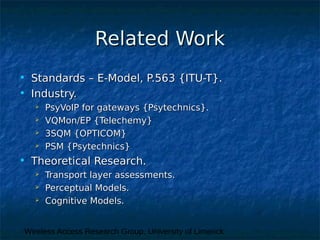 Wireless Access Research Group, University of Limerick
Related WorkRelated Work
• Standards – E-Model, P.563 {ITU-T}.Standards – E-Model, P.563 {ITU-T}.
• Industry.Industry.
 PsyVoIP for gateways {Psytechnics}.PsyVoIP for gateways {Psytechnics}.
 VQMon/EP {Telechemy}VQMon/EP {Telechemy}
 3SQM {OPTICOM}3SQM {OPTICOM}
 PSM {Psytechnics}PSM {Psytechnics}
• Theoretical Research.Theoretical Research.
 Transport layer assessments.Transport layer assessments.
 Perceptual Models.Perceptual Models.
 Cognitive Models.Cognitive Models.
 