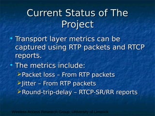 Wireless Access Research Group, University of Limerick
Current Status of TheCurrent Status of The
ProjectProject
• Transport layer metrics can beTransport layer metrics can be
captured using RTP packets and RTCPcaptured using RTP packets and RTCP
reports.reports.
• The metrics include:The metrics include:
Packet loss – From RTP packetsPacket loss – From RTP packets
Jitter – From RTP packetsJitter – From RTP packets
Round-trip-delay – RTCP-SR/RR reportsRound-trip-delay – RTCP-SR/RR reports
 