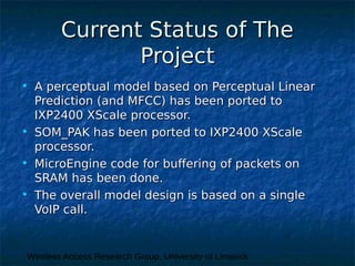 Wireless Access Research Group, University of Limerick
Current Status of TheCurrent Status of The
ProjectProject
• A perceptual model based on Perceptual LinearA perceptual model based on Perceptual Linear
Prediction (and MFCC) has been ported toPrediction (and MFCC) has been ported to
IXP2400 XScale processor.IXP2400 XScale processor.
• SOM_PAK has been ported to IXP2400 XScaleSOM_PAK has been ported to IXP2400 XScale
processor.processor.
• MicroEngine code for buffering of packets onMicroEngine code for buffering of packets on
SRAM has been done.SRAM has been done.
• The overall model design is based on a singleThe overall model design is based on a single
VoIP call.VoIP call.
 