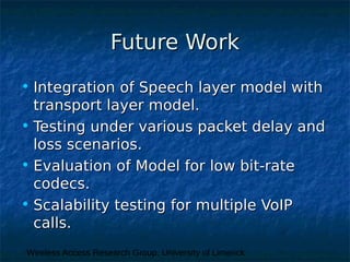 Wireless Access Research Group, University of Limerick
Future WorkFuture Work
• Integration of Speech layer model withIntegration of Speech layer model with
transport layer model.transport layer model.
• Testing under various packet delay andTesting under various packet delay and
loss scenarios.loss scenarios.
• Evaluation of Model for low bit-rateEvaluation of Model for low bit-rate
codecs.codecs.
• Scalability testing for multiple VoIPScalability testing for multiple VoIP
calls.calls.
 
