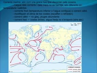 Corrents marins: són com uns grans rius que discorren pels oceans. - l’aigua dels corrents i dels mars no es barreja, són diferents en  temperatura i salinitat. - corrents fred (temperatura inferior a l’aigua contigua) o corrent càlid. - modifiquen el clima de les costes (escalfen o refreden) - corrent càlid    no glaç, pluges abundants - corrent fred    costes àrides, aigua freda no s’evapora (aire sec) 