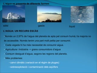 L’aigua es presenta de diferents formes : sòlid gasós líquid L’AIGUA: UN RECURS ESCÀS Només un 2,97% de l’aigua del planeta és apta pel consum humà,i la majoria no és accessible. Només tenim una part molt petita per consumir. Cada vegada hi ha més necessitat de consumir aigua. Agricultura i Indústria    grans consumidors d’aigua Consum desigual d’aigua, segons les regions del planeta. Més problemes: canvi climàtic (variació en el règim de pluges) sobreexplotació i contaminació dels aqüífers 