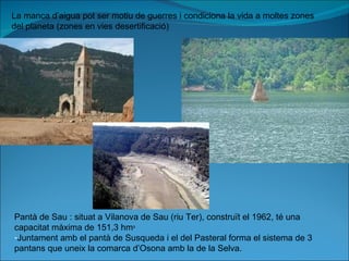 La manca d’aigua pot ser motiu de guerres i condiciona la vida a moltes zones del planeta (zones en vies desertificació) Pantà de Sau : situat a Vilanova de Sau (riu Ter), construït el 1962, té una capacitat màxima de 151,3 hm ³ Juntament amb el pantà de Susqueda i el del Pasteral forma el sistema de 3 pantans que uneix la comarca d’Osona amb la de la Selva. 
