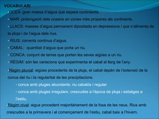 VOCABULARI OCEÀ: gran massa d’aigua que separa contintents. MAR: prolongació dels oceans en zones més properes als continents. LLACS: masses d’aigua permanent dipositada en depressions i que s’alimenta de la pluja i de l’aigua dels rius. RIUS: corrents continus d’aigua. CABAL:  quantitat d’aigua que porta un riu. CONCA: conjunt de terres que porten les seves aigües a un riu. RÈGIM: són les variacions que experimenta el cabal al llarg de l’any. Règim pluvial : aigües procedents de la pluja, el cabal depèn de l’extensió de la conca del riu i la regularitat de les precipitacions. conca amb pluges abundants: riu cabalós i regular conca amb pluges irregulars: crescudes a l’època de pluja i estiatges a l’estiu. Règim nival : aigua procedent majoritàriament de la fosa de les neus. Rius amb crescudes a la primavera i al començament de l’estiu, cabal baix a l’hivern. 