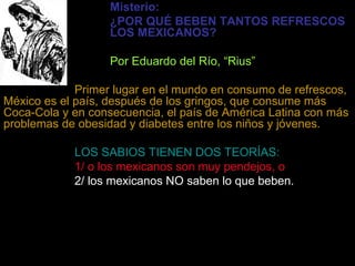 Misterio: ¿POR QUÉ BEBEN TANTOS   REFRESCOS  LOS MEXICANOS? Por Eduardo del Río, “Rius” Primer lugar en el mundo en consumo de refrescos,   México es el país, después de los gringos, que consume más Coca-Cola y en consecuencia, el país de América Latina con más problemas de obesidad y diabetes entre los niños y jóvenes. LOS SABIOS TIENEN DOS TEORÍAS: 1/ o los mexicanos son muy pendejos, o 2/ los mexicanos NO saben lo que beben. Lo único de malo que tienen los refrescos es que  NO TIENEN  nada de bueno:  Contienen CERO proteínas, CERO minerales y CERO vitaminas.   Los refrescos NO alimentan ni acaban con la sed, como anuncian… 