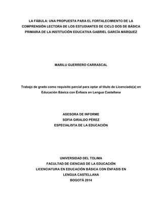 LA FÁBULA: UNA PROPUESTA PARA EL FORTALECIMIENTO DE LA
COMPRENSIÓN LECTORA DE LOS ESTUDIANTES DE CICLO DOS DE BÁSICA
PRIMARIA DE LA INSTITUCIÓN EDUCATIVA GABRIEL GARCÍA MÁRQUEZ
MARILU GUERRERO CARRASCAL
Trabajo de grado como requisito parcial para optar al título de Licenciado(a) en
Educación Básica con Énfasis en Lengua Castellana
ASESORA DE INFORME
SOFIA GIRALDO PÉREZ
ESPECIALISTA DE LA EDUCACIÓN
UNIVERSIDAD DEL TOLIMA
FACULTAD DE CIENCIAS DE LA EDUCACIÓN
LICENCIATURA EN EDUCACIÓN BÁSICA CON ÉNFASIS EN
LENGUA CASTELLANA
BOGOTÁ 2014
 
