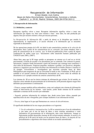 Recuperación de Información
                        Ernest Abadal, Lluís Codina
     Bases de Datos Documentales: Características, funciones y método.
       Capítulo 2. p. 29-92. Madrid: Síntesis, 2005 (84-9756-263-1)

2. Recuperación de Información

2.1. Definición y contexto

Recuperar significa volver a tener. Recuperar información significa volver a tener una
información que alguna vez, hace unos minutos o hace unos años, ha sido producida por
alguien, bien por nosotros mismos o bien por terceras personas.

La Recuperación de Información (RI, a partir de ahora) es la disciplina que estudia la
representación, la organización y el acceso eficiente a la información que se encuentra
registrada en documentos.

De las operaciones propias de la RI, sin duda la más característica consiste en la selección de
documentos, bien a partir de las características de su contenido, (los temas tratados), bien a
partir de características de su contexto (p.e. la fecha de publicación,) bien a partir de alguna
combinación de ambas cosas (p.e: "documentos sobre desarrollo humano publicados por
UNESCO entre 2003 y 2005").

Ahora bien, para que la RI tenga sentido se presupone un entorno en el cual no es trivial,
precisamente, el hecho de acceder a los documentos por su contenido. Este contexto lo genera,
típicamente, cualquier fondo documental a partir del momento que contenga unos centenares o
unos miles de documentos. Empresas pequeñas, medianas o grandes, con ejecutivos, abogados,
químicos o ingenieros que necesitan encontrar una información en fondos internos o externos es
un ejemplo. Universitarios e investigadores que necesitan consultar bases de datos
bibliográficas para asegurarse de que no reinventan la rueda es otro. Finalmente, la Web, que en
realidad es un enorme sistema de información documental con varios miles de millones de
documentos es el ejemplo extremo de contexto característico de RI.

Los sistemas de RI no son los únicos sistemas de información que existen. En tal sentido, en
relación a otros métodos de procesamiento de la información, la RI presenta algunos rasgos bien
definidos que presentamos a continuación:

- Primero, aunque también utiliza ordenadores, como casi cualquier otro sistema de información
actual, la intervención de los mismos varía mucho, yendo desde sistemas de RI mediante
ordenador a sistemas de RI asistidos por ordenador.

- Segundo, gestiona información de cualquier tipo, desde textos hasta videos, pasando por
reproducciones de arte o fotografías, pero siempre mediante el uso información textual.

- Tercero, tiene lugar en lo que aquí llamaremos un contexto de descubrimiento.

El significado detallado de los tres rasgos precedentes es el siguiente:

        1. Uso de ordenadores (automatización). La RI se caracteriza por el uso de ordenadores
        y, por tanto, por el uso de bases de datos u otros sistemas automáticos o semi
        automáticos de procesamiento de la información, tales como hipertextos. Aunque es
        lógicamente posible desarrollar sistemas de RI exclusivamente manuales, la teoría (y la
        práctica) de la RI nació de hecho con las primeras bases de datos y la mayoría de sus
        procedimientos o algoritmos sólo tienen sentido en un medio automatizado.


                                                                                              1
 