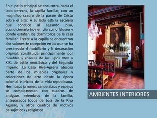AMBIENTES INTERIORES
En el patio principal se encuentra, hacia el
lado derecho, la capilla familiar, con un
magnífico cuadro de la pasión de Cristo
sobre el altar. A su lado está la escalera
que conduce al segundo piso,
acondicionado hoy en día como Museo y
donde estaban los dormitorios de la casa
familiar. Frente a la capilla se encuentran
dos salones de recepción en los que se ha
preservado el mobiliario y la decoración
original, constituida principalmente por
muebles y enseres de los siglos XVIII y
XIX, de estilo neoclásico y del Segundo
Imperio. La Casa Riva-Agüero atesora
parte de los muebles originales y
colecciones de arte desde la época
colonial e inicios de la vida republicana.
Hermosos jarrones, candelabros y espejos
se complementan con cuadros de
antiguos miembros de la familia,
antepasados todos de José de la Riva
Agüero, y otros cuadros de motivos
paisajísticos y religiosos.
 