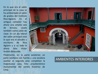 AMBIENTES INTERIORES
En lo que era el salón
principal de la casa se
ha ambientado el salón
de grados del Instituto
Riva-Agüero. En el
antiguo comedor hay
ahora una amplia sala
de lectura, usada
también como salón de
clase. En un ala lateral
del salón principal está
lo que era el estudio y
escritorio de Riva
Agüero y a su lado la
ahora Sala Víctor
Andrés Belaunde.
Finalmente, en la parte posterior, un
patio sevillano con fuente y una escalera
auxiliar al segundo piso completan la
majestuosa casa, hito arquitectónico
monumental del centro histórico de
Lima.
 