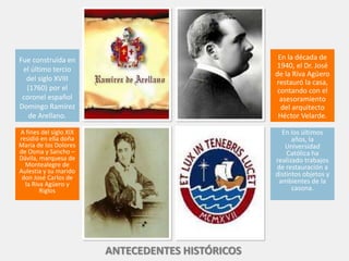 Fue construida en
el último tercio
del siglo XVIII
(1760) por el
coronel español
Domingo Ramírez
de Arellano.
A fines del siglo XIX
residió en ella doña
Maria de los Dolores
de Osma y Sancho –
Dávila, marquesa de
Montealegre de
Aulestia y su marido
don José Carlos de
la Riva Agüero y
Riglos
En la década de
1940, el Dr. José
de la Riva Agüero
restauró la casa,
contando con el
asesoramiento
del arquitecto
Héctor Velarde.
En los últimos
años, la
Universidad
Católica ha
realizado trabajos
de restauración a
distintos objetos y
ambientes de la
casona.
ANTECEDENTES HISTÓRICOS
 