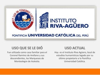 USO QUE SE LE DIÓ
Fue utilizada como casa familiar para el
Coronel Ramírez de Arellano y sus
descendientes, los Marqueses de
Montealegre de Aulestia.
USO ACTUAL
Hoy es el Instituto Riva Agüero, local de
estudios humanísticos legado por su
último propietario a la Pontifica
Universidad Católica.
 