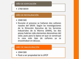 • 1760 SXVIII
AÑO DE EDIFICACIÓN
• 1940 SXX
• Durante el proceso se hallaron dos cañones
navales del SXVIII. Según las investigaciones
de la Dirección Ejecutiva de los Servicios
Industriales de la Marina (SIMA), las dos
piezas habrían sido elementos decorativos del
solar, pues para la época en que se construyó
la casa este tipo de cañones ya se
encontraban en desuso.
AÑO DE RESTAURACIÓN
• 1944 SXX
• Pasó a ser propiedad de la UPCP
AÑO DE INAUGURACIÓN
 