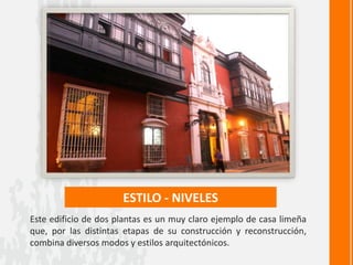 ESTILO - NIVELES
Este edificio de dos plantas es un muy claro ejemplo de casa limeña
que, por las distintas etapas de su construcción y reconstrucción,
combina diversos modos y estilos arquitectónicos.
 