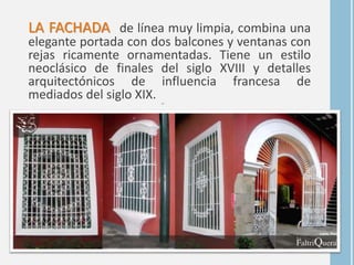 LA FACHADA de línea muy limpia, combina una
elegante portada con dos balcones y ventanas con
rejas ricamente ornamentadas. Tiene un estilo
neoclásico de finales del siglo XVIII y detalles
arquitectónicos de influencia francesa de
mediados del siglo XIX. en
 